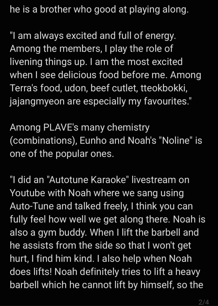 he is a brother who good at playing along.

"I am always excited and full of energy. Among the members, I play the role of livening things up. I am the most excited when I see delicious food before me. Among Terra's food, udon, beef cutlet, tteokbokki, jajangmyeon are especially my favourites."

Among PLAVE's many chemistry (combinations), Eunho and Noah's "Noline" is one of the popular ones.

"I did an "Autotune Karaoke" livestream on Youtube with Noah where we sang using Auto-Tune and talked freely, I think you can fully feel how well we get along there. Noah is also a gym buddy. When I lift the barbell and he assists from the side so that I won't get hurt, I find him kind. I also help when Noah does lifts! Noah definitely tries to lift a heavy barbell which he cannot lift by himself, so the