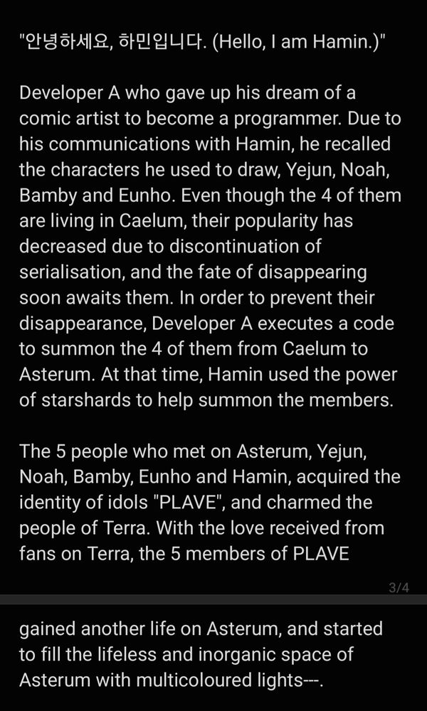 "안녕하세요, 하민입니다. (Hello, I am Hamin.)"

Developer A who gave up his dream of a comic artist to become a programmer. Due to his communications with Hamin, he recalled the characters he used to draw, Yejun, Noah, Bamby and Eunho. Even though the 4 of them are living in Caelum, their popularity has decreased due to discontinuation of serialisation, and the fate of disappearing soon awaits them. In order to prevent their disappearance, Developer A executes a code to summon the 4 of them from Caelum to Asterum. At that time, Hamin used the power of starshards to help summon the members.

The 5 people who met on Asterum, Yejun, Noah, Bamby, Eunho and Hamin, acquired the identity of idols "PLAVE", and charmed the people of Terra. With the love received from fans on Terra, the 5 members of PLAVE gained another life on Asterum, and started to fill the lifeless and inorganic space of Asterum with multicoloured lights---.
