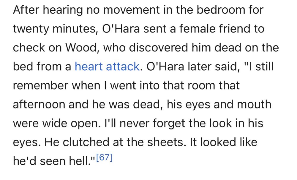an excerpt from the wikipedia article on ed wood

After hearing no movement in the bedroom for twenty minutes, O'Hara sent a female friend to check on Wood, who discovered him dead on the bed from a heart attack. O'Hara later said, "I still remember when I went into that room that
afternoon and he was dead, his eyes and mouth were wide open. I'll never forget the look in his eyes. He clutched at the sheets. It looked like he'd seen hell."