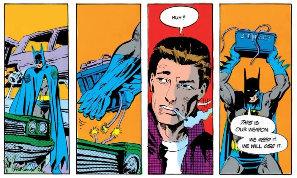 batman, ripping an automotive battery from a car

a guy smoking a cigarette notices, turns, and says, "Huh?"

batman, now hoisting the unfettered car battery over his head like a fucking lunatic says, "THIS is our weapon. We NEED it. We will USE it."