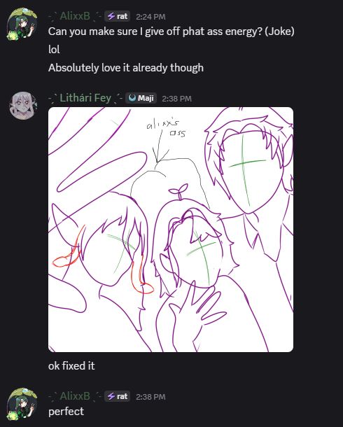 a discord screen shot of messages.

AlixxB: "Can you make sure I give off phat ass energy? (Joke) lol Absolutely love it already though"
Lithari Fey: inserts image of a rough outline of art of 3 characters with a poorly drawn in paint butt with the words 'alixx's ass' above it. "ok fixed it"
AlixxB: "perfect"