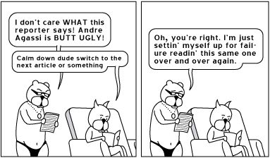 Achewood panels:

Ray: I don't care what this reporter says, Andre Agassi is butt ugly!

Roast Beef: Calm down, dude. Switch to the next article or something

Ray: Oh, you're right I'm just settin' myself up for failure readin' this same one over and over again