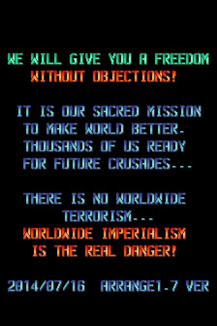 We will give you a freedom
without objections!

It is our sacred mission
to make world better.
Thousands of us ready
for future crusades...

There is no worldwide
terrorism...
Worldwide imperialism
is the real danger!

2014/07/16 Arrange 1.7 Ver