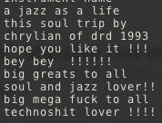 a jazz as a life
this soul trip by
chrylian of drd 1993
hope you like it !!!
bey bey  !!!!!!
big greats to all
soul and jazz lover!!
big mega fuck to all
technoshit lover !!!!