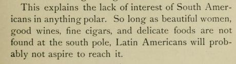 This explains the lack of interest of South Americans in anything polar. So long as beautiful women, good wines, fine cigars, and delicate foods are not found at the south pole, Latin Americans will probably not aspire to reach it.