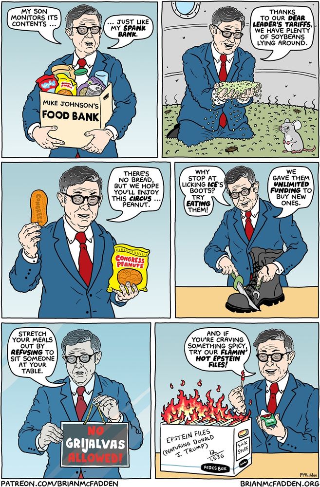(panel 1 - Mike Johnson holding a food donation box.)
Mike Johnson's Food Bank
Johnson, "My son monitors its contents, just like my spank bank."
(panel 2 - Johnson in a pile of rotten soybeans.)
Johnson, "Thanks to our DEAR LEADER'S TARIFFS, we have plenty of soybeans lying around."
(panel 3 - Johnson with a single circus peanut.)
Johnson, "There's no bread, but we hope you'll enjoy this circus ... peanut."
(panel 4 - Johnson carving a shoe.)
Johnson, "Why stop at licking ICE's boots? Try eating them! We gave them unlimited funding to buy new ones."
(panel 5 - Johnson hanging a sign on a window.)
Johnson, "Stretch your meals out by refusing to sit someone at your table."
sign, "No Grijalvas Allowed!"
(panel 6 - Johnson with a flaming box of files.)
Johnson, "And if you're craving something spicy, try our Flamin' Hot Epstein Files."