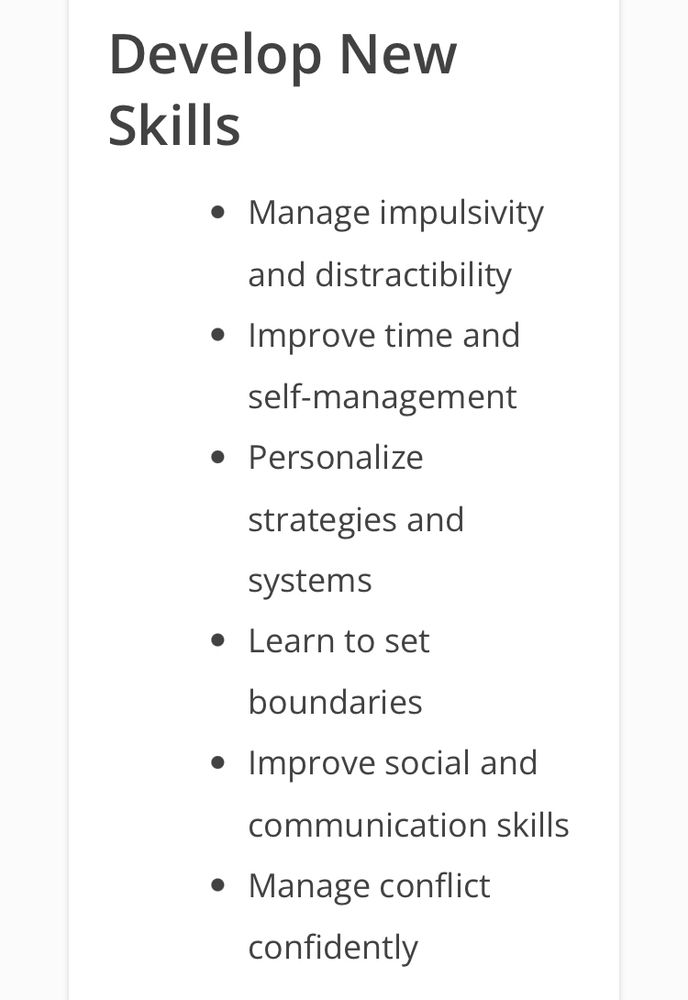 Develop New Skills

• Manage impulsivity and distractibility

• Improve time and self-management

• Personalize strategies and systems

• Learn to set boundaries

• Improve social and communication skills

• Manage conflict confidently