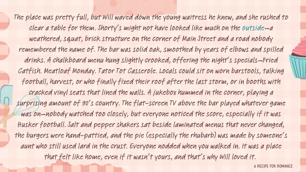 The place was pretty full, but Will waved down the young waitress he knew, and she rushed to clear a table for them. Shorty’s might not have looked like much on the outside—a weathered, squat, brick structure on the corner of Main Street and a road nobody remembered the name of. The bar was solid oak, smoothed by years of elbows and spilled drinks. A chalkboard menu hung slightly crooked, offering the night’s specials—Fried Catfish. Meatloaf Monday. Tator Tot Casserole. Locals could sit on worn barstools, talking football, harvest, or who finally fixed their roof after the last storm, or in booths with cracked vinyl seats that lined the walls. A jukebox hummed in the corner, playing a surprising amount of 90’s country. The flat-screen TV above the bar played whatever game was on—nobody watched too closely, but everyone noticed the score, especially if it was Husker football. Salt and pepper shakers sat beside laminated menus that never changed, the burgers were hand-pattied, and the pie (especially the rhubarb) was made by someone’s aunt who still used lard in the crust. Everyone nodded when you walked in. It was a place that felt like home, even if it wasn’t yours, and that’s why Will loved it. 