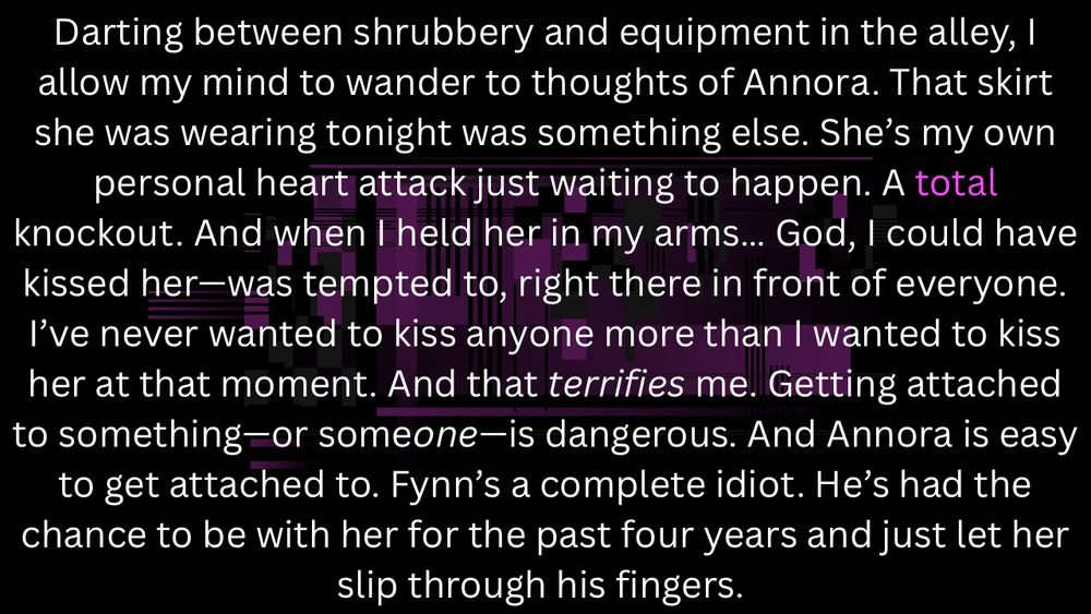 Darting between shrubbery and equipment in the alley, I allow my mind to wander to thoughts of Annora. That skirt she was wearing tonight was something else. She’s my own personal heart attack just waiting to happen. A total knockout. And when I held her in my arms… God, I could have kissed her—was tempted to, right there in front of everyone. I’ve never wanted to kiss anyone more than I wanted to kiss her at that moment. And that terrifies me. Getting attached to something—or someone—is dangerous. And Annora is easy to get attached to. Fynn’s a complete idiot. He’s had the chance to be with her for the past four years and just let her slip through his fingers. 