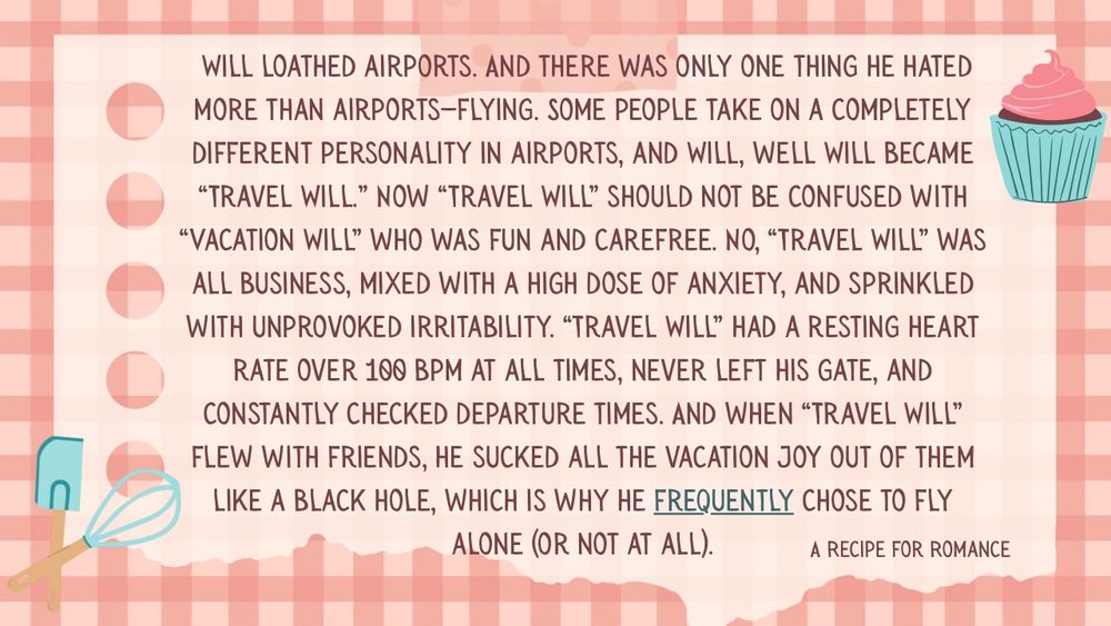  Will loathed airports. And there was only one thing he hated more than airports—flying. Some people take on a completely different personality in airports, and Will, well Will became “Travel Will.” Now “Travel Will” should not be confused with “Vacation Will” who was fun and carefree. No, “Travel Will” was all business, mixed with a high dose of anxiety, and sprinkled with unprovoked irritability. “Travel Will” had a resting heart rate over 100 bpm at all times, never left his gate, and constantly checked departure times. And when “Travel Will” flew with friends, he sucked all the vacation joy out of them like a black hole, which is why he frequently chose to fly alone (or not at all).