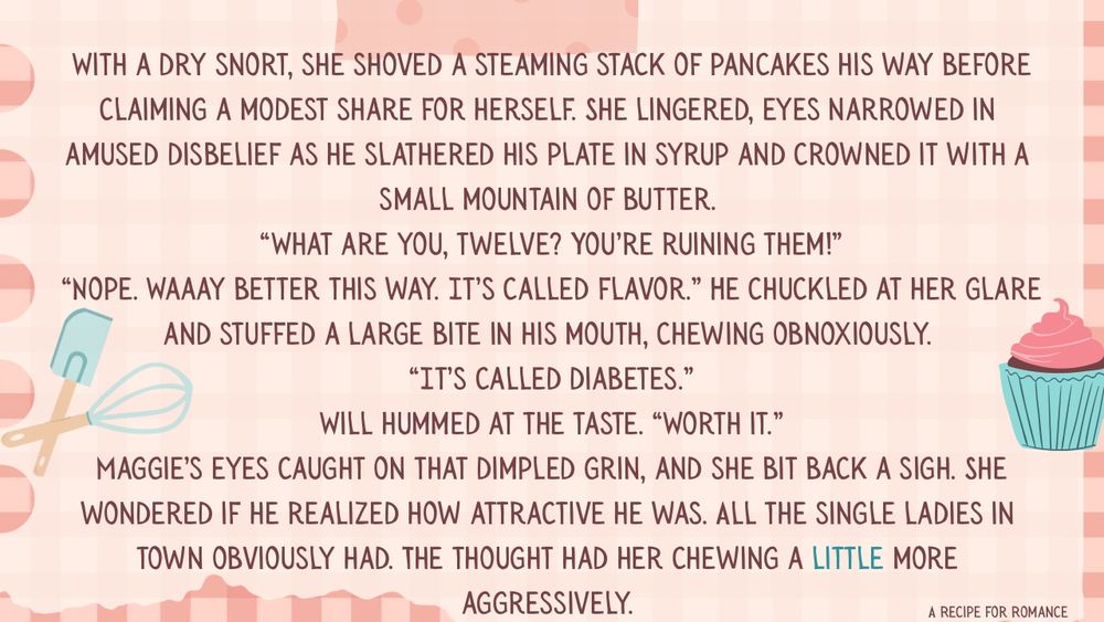 With a dry snort, she shoved a steaming stack of pancakes his way before claiming a modest share for herself. She lingered, eyes narrowed in amused disbelief as he slathered his plate in syrup and crowned it with a small mountain of butter.
 “What are you, twelve? You’re ruining them!”
 “Nope. Waaay better this way. It’s called flavor.” He chuckled at her glare and stuffed a large bite in his mouth, chewing obnoxiously.
 “It’s called diabetes.”
 Will hummed at the taste. “Worth it.”
 Maggie’s eyes caught on that dimpled grin, and she bit back a sigh. She wondered if he realized how attractive he was. All the single ladies in town obviously had. The thought had her chewing a little more aggressively.