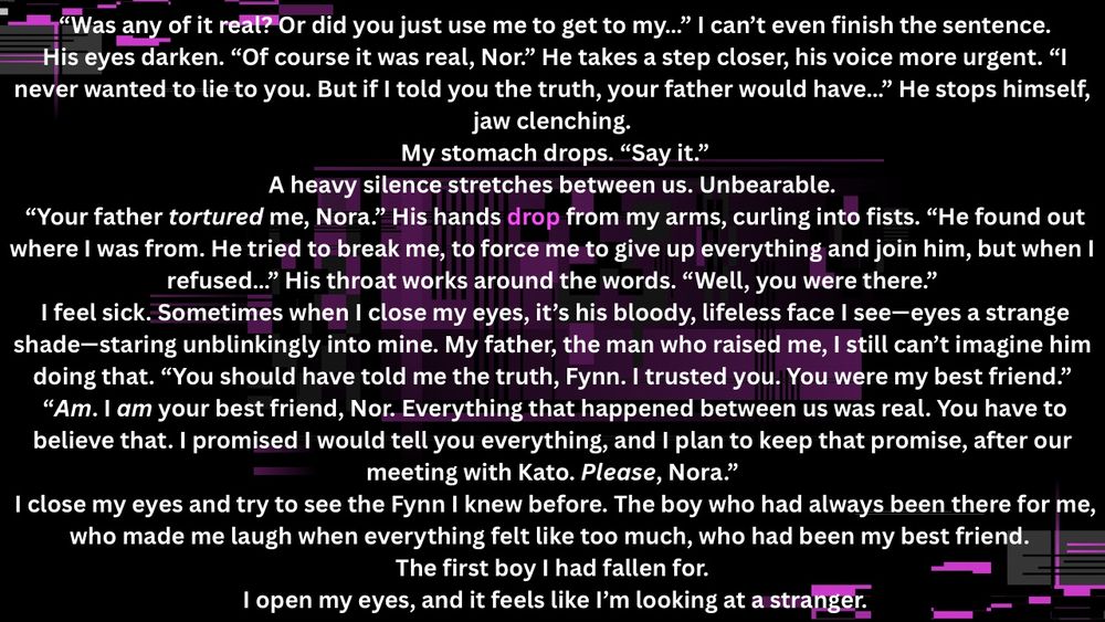  “Was any of it real? Or did you just use me to get to my…” I can’t even finish the sentence.
 His eyes darken. “Of course it was real, Nor.” He takes a step closer, his voice more urgent. “I never wanted to lie to you. But if I told you the truth, your father would have…” He stops himself, jaw clenching.
 My stomach drops. “Say it.”
 A heavy silence stretches between us. Unbearable. 
 “Your father tortured me, Nora.” His hands drop from my arms, curling into fists. “He found out where I was from. He tried to break me, to force me to give up everything and join him, but when I refused…” His throat works around the words. “Well, you were there.”
 I feel sick. Sometimes when I close my eyes, it’s his bloody, lifeless face I see—eyes a strange shade—staring unblinkingly into mine. My father, the man who raised me, I still can’t imagine him doing that. “You should have told me the truth, Fynn. I trusted you. You were my best friend.”
 “Am. I am your best friend, Nor. Everything that happened between us was real. You have to believe that. I promised I would tell you everything, and I plan to keep that promise, after our meeting with Kato. Please, Nora.”
 I close my eyes and try to see the Fynn I knew before. The boy who had always been there for me, who made me laugh when everything felt like too much, who had been my best friend. 
 The first boy I had fallen for. 
 I open my eyes, and it feels like I’m looking at a stranger.