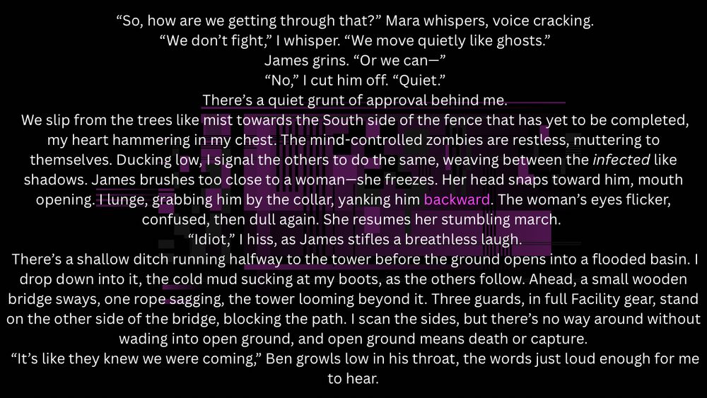  “So, how are we getting through that?” Mara whispers, voice cracking.
 “We don’t fight,” I whisper. “We move quietly like ghosts.”
 James grins. “Or we can—”
 “No,” I cut him off. “Quiet.”
 There’s a quiet grunt of approval behind me.
 We slip from the trees like mist towards the South side of the fence that has yet to be completed, my heart hammering in my chest. The mind-controlled zombies are restless, muttering to themselves. Ducking low, I signal the others to do the same, weaving between the infected like shadows. James brushes too close to a woman—she freezes. Her head snaps toward him, mouth opening. I lunge, grabbing him by the collar, yanking him backward. The woman’s eyes flicker, confused, then dull again. She resumes her stumbling march. 
 “Idiot,” I hiss, as James stifles a breathless laugh.
 There’s a shallow ditch running halfway to the tower before the ground opens into a flooded basin. I drop down into it, the cold mud sucking at my boots, as the others follow. Ahead, a small wooden bridge sways, one rope sagging, the tower looming beyond it. Three guards, in full Facility gear, stand on the other side of the bridge, blocking the path. I scan the sides, but there’s no way around without wading into open ground, and open ground means death or capture.
 “It’s like they knew we were coming,” Ben growls low in his throat, the words just loud enough for me to hear.