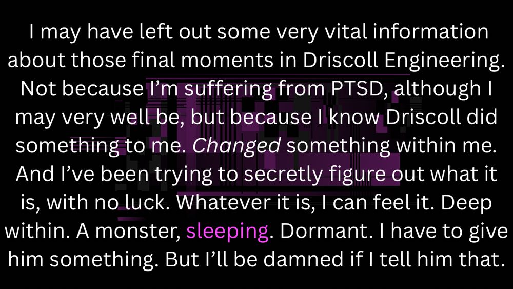 I may have left out some very vital information about those final moments in Driscoll Engineering. Not because I’m suffering from PTSD, although I may very well be, but because I know Driscoll did something to me. Changed something within me. And I’ve been trying to secretly figure out what it is, with no luck. Whatever it is, I can feel it. Deep within. A monster, sleeping. Dormant. I have to give him something. But I’ll be damned if I tell him that.