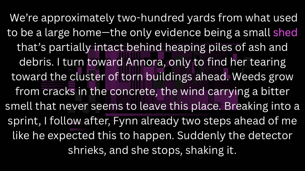 We’re approximately two-hundred yards from what used to be a large home—the only evidence being a small shed that’s partially intact behind heaping piles of ash and debris. I turn toward Annora, only to find her tearing toward the cluster of torn buildings ahead. Weeds grow from cracks in the concrete, the wind carrying a bitter smell that never seems to leave this place. Breaking into a sprint, I follow after, Fynn already two steps ahead of me like he expected this to happen. Suddenly the detector shrieks, and she stops, shaking it.