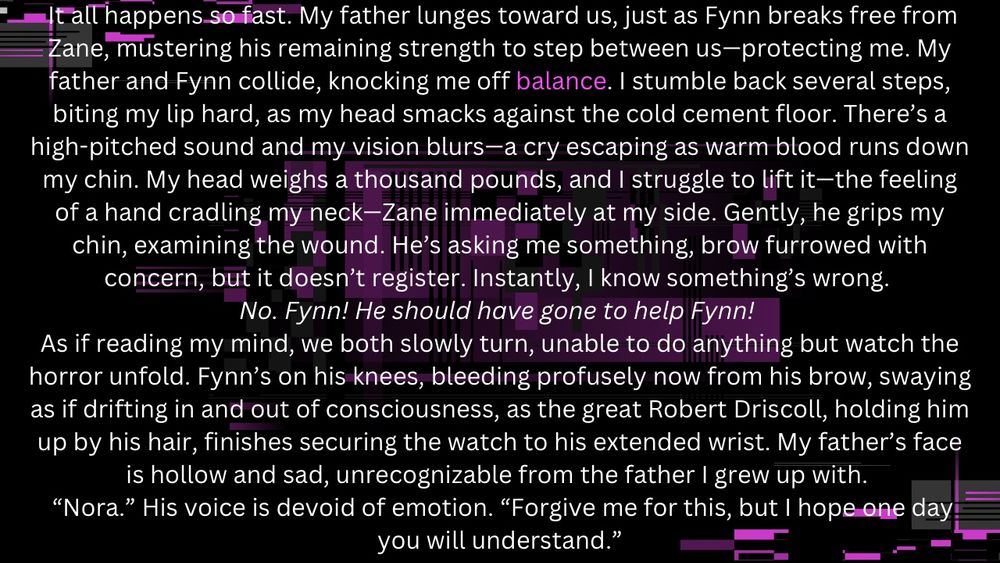 It all happens so fast. My father lunges toward us, just as Fynn breaks free from Zane, mustering his remaining strength to step between us—protecting me. My father and Fynn collide, knocking me off balance. I stumble back several steps, biting my lip hard, as my head smacks against the cold cement floor. There’s a high-pitched sound and my vision blurs—a cry escaping as warm blood runs down my chin. My head weighs a thousand pounds, and I struggle to lift it—the feeling of a hand cradling my neck—Zane immediately at my side. Gently, he grips my chin, examining the wound. He’s asking me something, brow furrowed with concern, but it doesn’t register. Instantly, I know something’s wrong. 
No. Fynn! He should have gone to help Fynn! 
As if reading my mind, we both slowly turn, unable to do anything but watch the horror unfold. Fynn’s on his knees, bleeding profusely now from his brow, swaying as if drifting in and out of consciousness, as the great Robert Driscoll, holding him up by his hair, finishes securing the watch to his extended wrist. My father’s face is hollow and sad, unrecognizable from the father I grew up with. 
 “Nora.” His voice is devoid of emotion. “Forgive me for this, but I hope one day you will understand.”