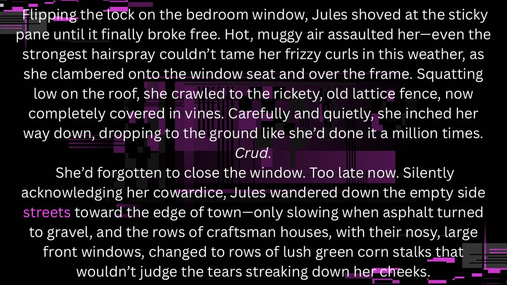Flipping the lock on the bedroom window, Jules shoved at the sticky pane until it finally broke free. Hot, muggy air assaulted her—even the strongest hairspray couldn’t tame her frizzy curls in this weather, as she clambered onto the window seat and over the frame. Squatting low on the roof, she crawled to the rickety, old lattice fence, now completely covered in vines. Carefully and quietly, she inched her way down, dropping to the ground like she’d done it a million times.
 Crud. 
 She’d forgotten to close the window. Too late now. Silently acknowledging her cowardice, Jules wandered down the empty side streets toward the edge of town—only slowing when asphalt turned to gravel, and the rows of craftsman houses, with their nosy, large front windows, changed to rows of lush green corn stalks that wouldn’t judge the tears streaking down her cheeks.