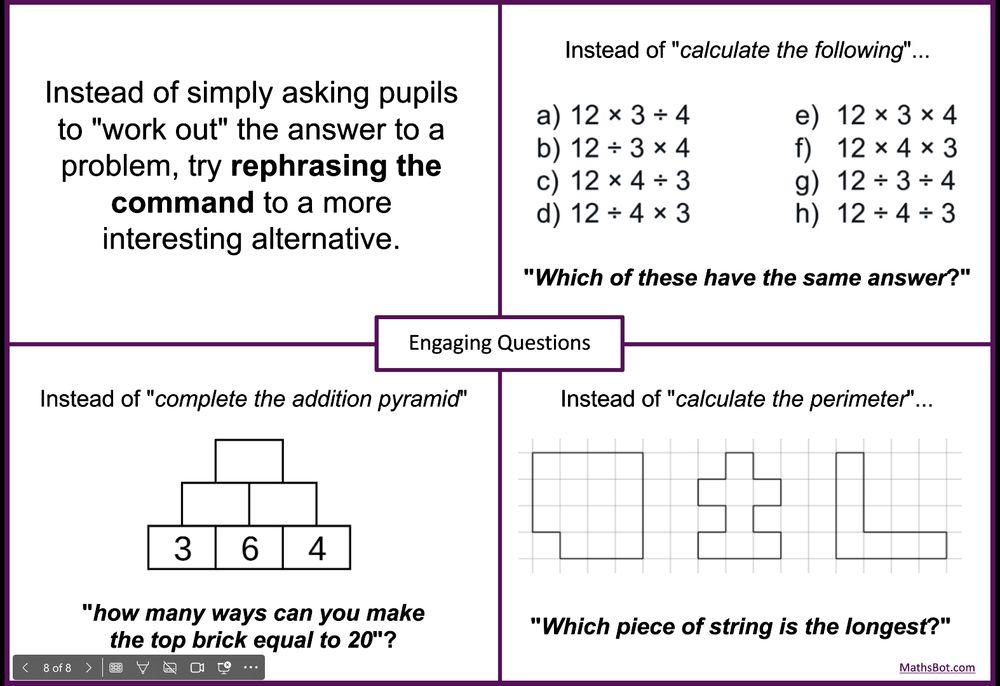 Instead of simply asking pupils to "work out" the answer to a problem, try rephrasing the command to a more interesting alternative.

Instead of "calculate the following"...​"Which of these have the same answer?"​

Instead of "complete the addition pyramid"​..."how many ways can you make the top brick equal to 20"?​

Instead of "calculate the perimeter"...​"Which piece of string is the longest?"​