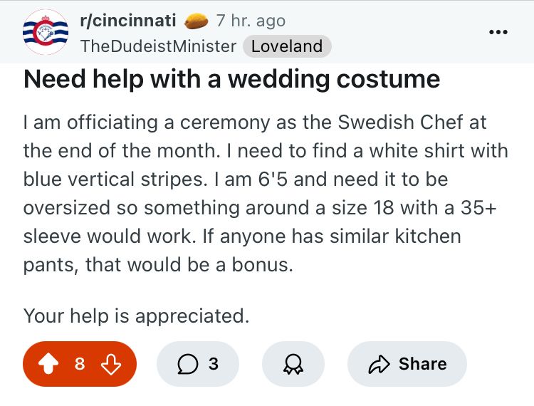 reddit post screenshot from the r/cincinnati subreddit. user thedudeistminister writes:
Need help with a wedding costume
• •
I am officiating a ceremony as the Swedish Chef at the end of the month. I need to find a white shirt with blue vertical stripes. I am 6'5 and need it to be oversized so something around a size 18 with a 35+ sleeve would work. If anyone has similar kitchen pants, that would be a bonus.
Your help is appreciated.