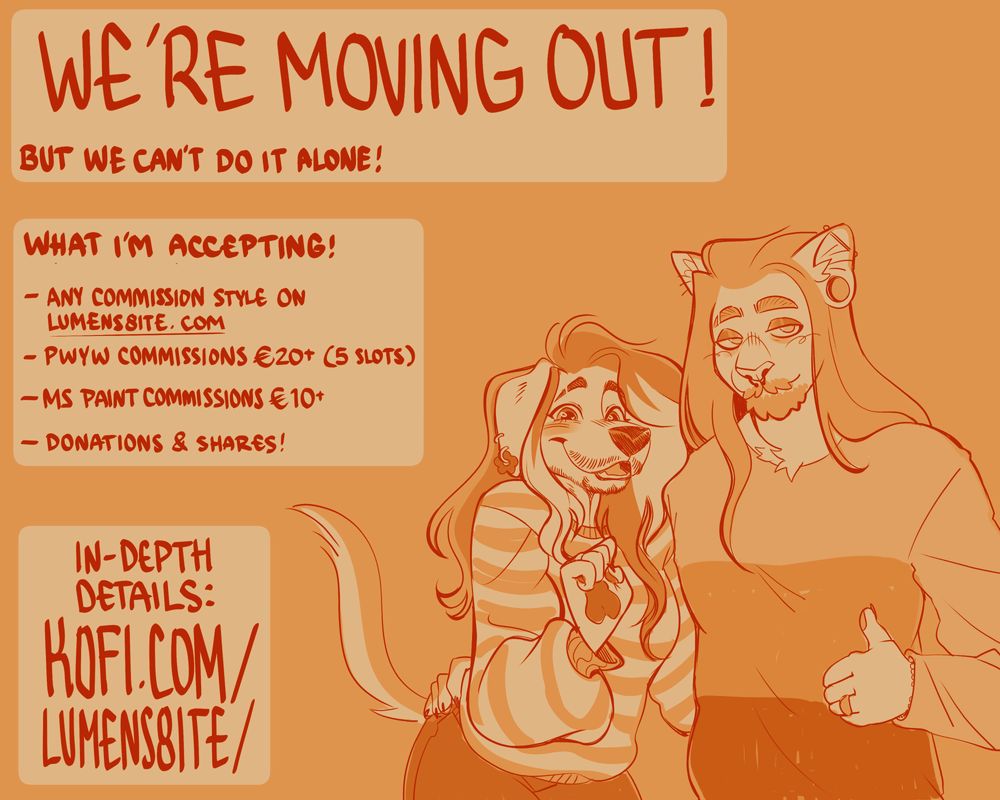 Digital drawing of an anthro dog and cat embracing. The dog smiles excitedly while the cat gives a chill thumbs up. On the left side of the screen there is handwritten text that says, 'We're moving out! But we can't do it alone! What I'm accepting: Any commission style on lumens8ite.com. PWYW commissions €20+ (5 slots). MS Paint commissions €10+. Donations & shares! In-depth details: kofi.com/lumens8ite/