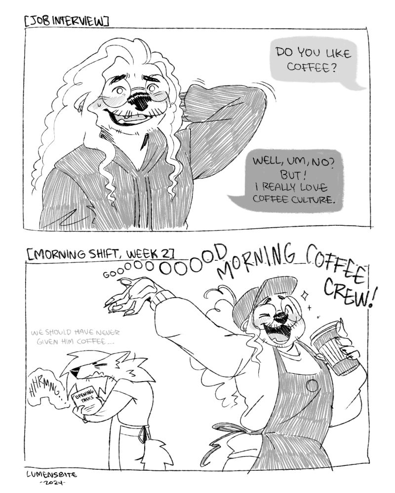 Digital two-panel comic. The first panel is of an otter at a job interview with an unsure smile, responding the question 'Do you like coffee?' with, "Well, um, no? But! I really love coffee culture." The second panel is him, two weeks later on the morning shift, loudly saying 'Goooood morning, coffee crew!" while his coworker is half asleep behind him, grumbling and wishing they didn't give him coffee.
