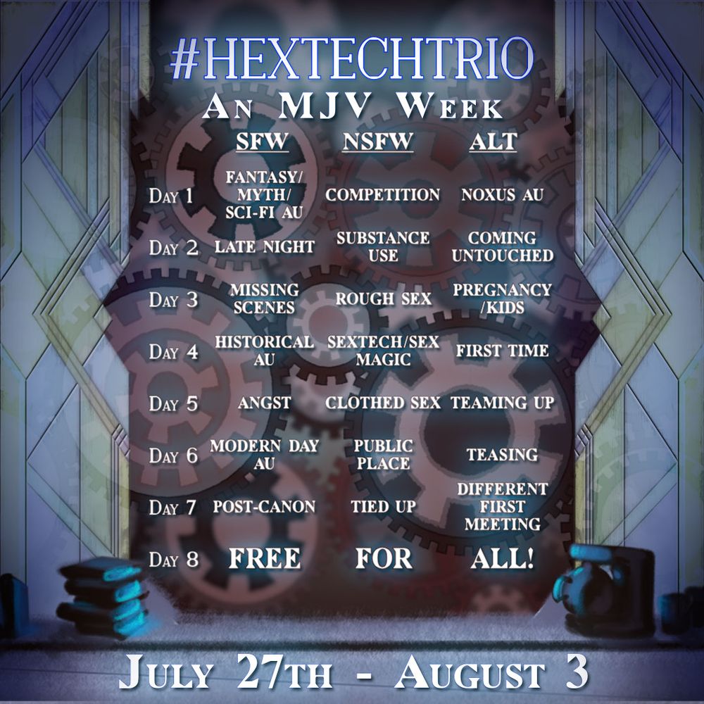 A poster with the prompts for Hextech Trio Week. 

Main SFW Prompt List

    Day 1: Fantasy/Myth/Sci-fi AU
    Day 2: Late night
    Day 3: Missing scenes
    Day 4: Historical
    Day 5: Angst
    Day 6: Modern day AU
    Day 7: Post canon
    Day 8: Free for all

Main NSFW Prompt List

    Day 1: Competition
    Day 2: Recreational substance use
    Day 3: Rough sex
    Day 4: Sextech/Sex magic
    Day 5: Clothed sex
    Day 6: Public place
    Day 7: Tied up
    Day 8: Free for all

Alt Prompt List

    Day 1: Noxus AU
    Day 2: Coming untouched
    Day 3: Pregnancy/kids
    Day 4: First time
    Day 5: Teaming up
    Day 6: Teasing
    Day 7: Different first meeting
    Day 8: Free for all