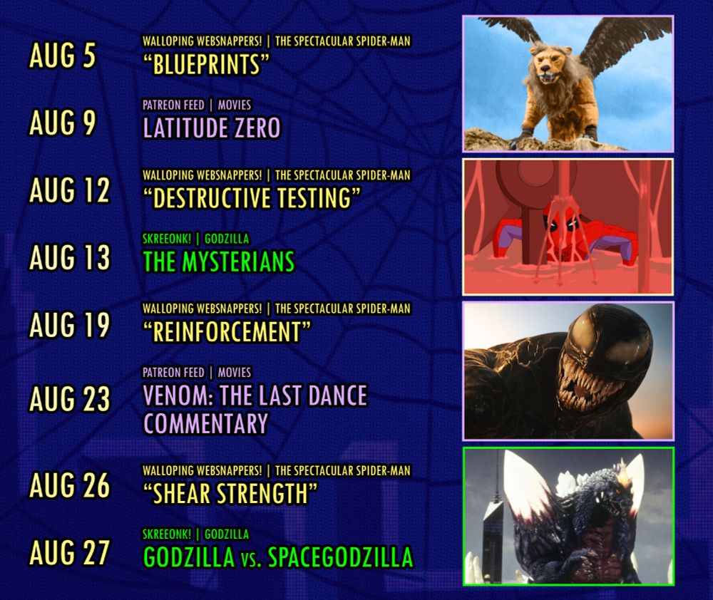 AUG 5
WALLOPING WEBSNAPPERS! | THE SPECTACULAR SPIDER-MAN "BLUEPRINTS"

AUG 9
PATREON FEED | MOVIES
LATITUDE ZERO

AUG 12
WALLOPING WEBSNAPPERS! | THE SPECTACULAR SPIDER-MAN "DESTRUCTIVE TESTING"

AUG 13
SKREEONK! | GODZILLA
THE MYSTERIANS

AUG 19
WALLOPING WEBSNAPPERS! | THE SPECTACULAR SPIDER-MAN "REINFORCEMENT"

AUG 23
PATREON FEED | MOVIES
VENOM: THE LAST DANCE COMMENTARY

AUG 26
WALLOPING WEBSNAPPERS! | THE SPECTACULAR SPIDER-MAN "SHEAR STRENGTH"

AUG 27
SKREEONK! | GODZILLA
GODZILLA vs. SPACEGODZILLA