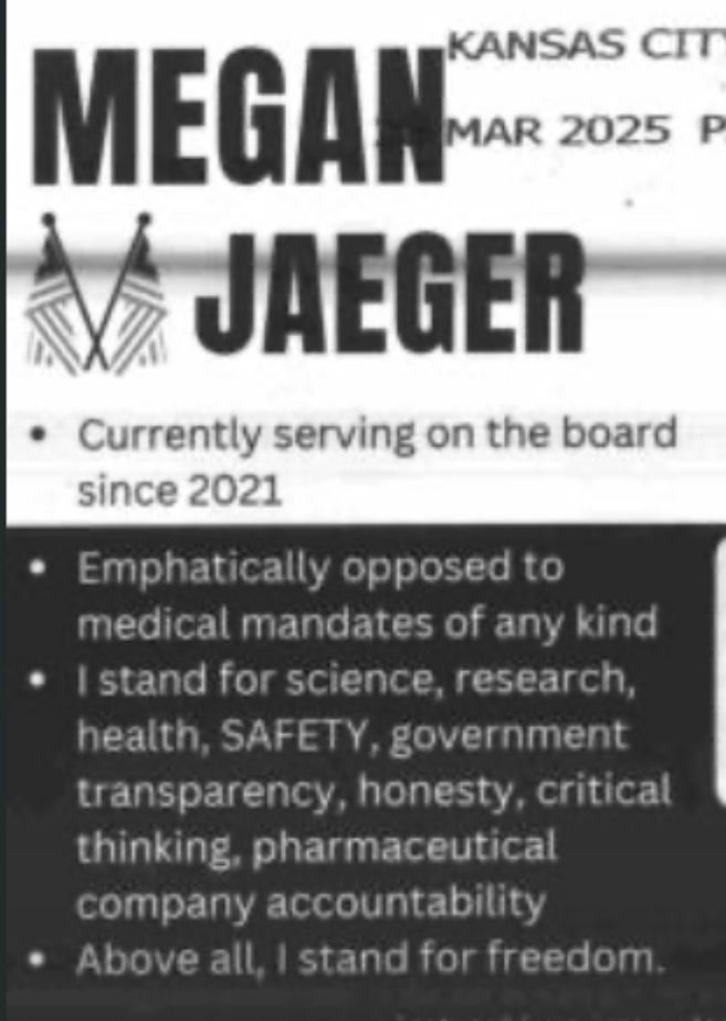 MEGAN
JAEGER
• Currently serving on the board since 2021
• Emphatically opposed to medical mandates of any kind
• I stand for science, research, health, SAFETY, government transparency, honesty, critical thinking, pharmaceutical company accountability
• Above all, I stand for freedom.
