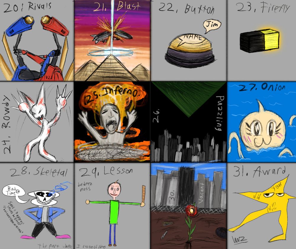 From left to right, top to bottom:
-V1 and V2 strangling each other (20. Rivals)
-Operation Pyramid Plasma destroying a Rockefeller airship with a giant laser firing off the top of a pyramid (21. Blast)
-Button that says the player's name (Jim) when pressed (22. Button)
-A black and yellow 2 pixel firefly (23. Firefly)
-Femtanyl mascot Token absolutely grooving (24. Rowdy)
-Crying Ash Baby vs. Nuclear Bomb (25. Inferno)
-The Idol of Eirraeboe, an ominous green triangle, descends from the sky over a nighttime city (26. Puzzling)
-Onionsan going :3 (27. Onion)
-A figure similar to sans who is actually Sans and Papyrus' secret brother "Hasaveryspecialattack" saying his famout catchphrase "Bad Time™ (28. Skeletal)
-Baldi T-Posing (29. Lesson)
-A rose standing in a vacant lot of a cityscape, with a dark tower looming behind it (30. Vacant)
-Starwalker but as the skewed "your did it" star (31. Award)
