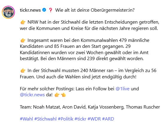 Wie alt ist dein:e Oberürgermeister:in?

👉 NRW hat in der Stichwahl die letzten Entscheidungen getroffen, wer die Kommunen und Kreise für die nächsten Jahre regieren soll.

👉 Insgesamt waren bei den Kommunalwahlen 479 männliche Kandidaten und 85 Frauen an den Start gegangen. 29 Kandidatinnen wurden vor zwei Wochen gewählt oder im Amt bestätigt. Bei den Männern sind 239 direkt gewählt worden.

👉 In der Stichwahl mussten 240 Männer ran – im Vergleich zu 56 Frauen. Und auch die Wahlen sind jetzt endgültig durch!

Für mehr solcher Postings: Lass ein Follow bei @1live und @tickr.news da! 👉👈

Team: Noah Matzat, Aron David, Katja Vossenberg, Thomas Ruscher

#Wahl #Stichwahl #Politik #tickr #WDR #ARD