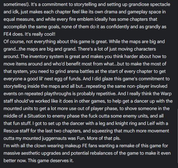 sometimes!). It's a commitment to storytelling and setting up grandiose spectacle and idk, just makes each chapter feel like its own drama and gameplay space in equal measure, and while every fire emblem ideally has some chapters that accomplish the same goals, none of them do it as confidently and as grandly as FE4 does. It's really cool!!
Of course, not everything about this game is great. While the maps are big and grand...the maps are big and grand. There's a lot of just moving characters around. The inventory system is great and makes you think harder about how to move items around and who'd benefit most from what...but to make the most of that system, you need to grind arena battles at the start of every chapter to get everyone a good lil' nest egg of funds. And I did glaze this game's commitment to storytelling inside the maps and all but...repeating the same non-player involved events on repeated playthroughs is probably repetitive. And I really think the Warp staff should've worked like it does in other games, to help get a dancer up with the mounted units to get a lot more use out of player phase, to shove someone in the middle of a Situation to enemy phase the fuck outta some enemy units, and all that fun stuff. I got to set up the dancer with a leg and knight ring and Leif with a Rescue staff for the last two chapters, and squeezing that much more movement outta my mounted juggernauts was Fun. More of that pls.
I'm with all the clown wearing makeup FE fans wanting a remake of this game for massive aesthetic upgrades and potential rebalances of the game to make it even better now. This game deserves it. 
