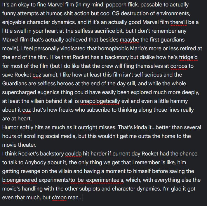 It's an okay to fine Marvel film (in my mind: popcorn flick, passable to actually funny attempts at humor, shit action but cool CG destruction of environments, enjoyable character dynamics, and if it's an actually good Marvel film there'll be a little swell in your heart at the selfless sacrifice bit, but I don't remember any Marvel film that's actually achieved that besides maaybe the first guardians movie), I feel personally vindicated that homophobic Mario's more or less retired at the end of the film, I like that Rocket has a backstory but dislike how he's fridge'd for most of the film (but I do like that the crew will fling themselves at corpos to save Rocket cuz same), I like how at least this film isn't self serious and the Guardians are selfless heroes at the end of the day still, and while the whole supercharged eugenics thing could have easily been explored much more deeply, at least the villain behind it all is unapologetically evil and even a little hammy about it cuz that's how freaks who subscribe to thinking along those lines really are at heart. 
Humor softly hits as much as it outright misses. That's kinda it...better than several hours of scrolling social media, but this wouldn't get me outta the home to the movie theater. 
I think Rocket's backstory coulda hit harder if current day Rocket had the chance to talk to Anybody about it, the only thing we get that I remember is like, him getting revenge on the villain and having a moment to himself before saving the bioengineered experiments/to-be-experimentee's, which, with everything else the movie's handling with the other subplots and character dynamics, I'm glad it got even that much, but c'mon man...
