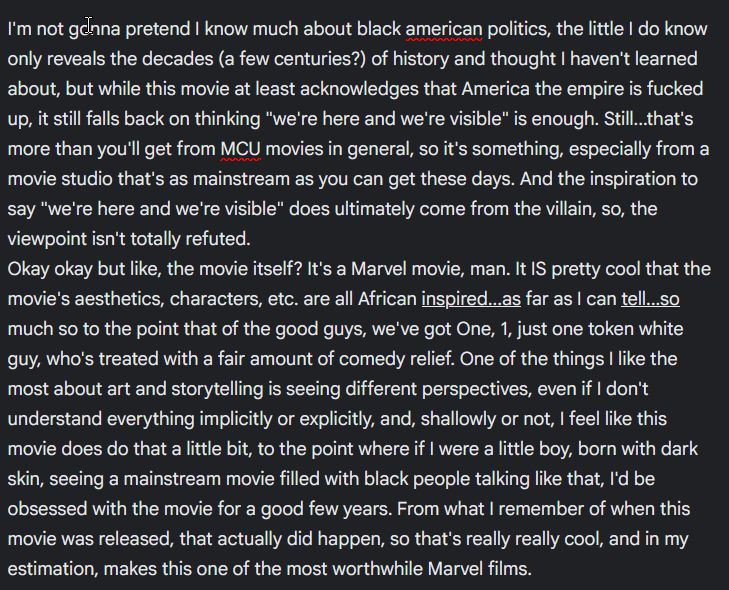 I'm not gonna pretend I know much about black american politics, the little I do know only reveals the decades (a few centuries?) of history and thought I haven't learned about, but while this movie at least acknowledges that America the empire is fucked up, it still falls back on thinking "we're here and we're visible" is enough. Still...that's more than you'll get from MCU movies in general, so it's something, especially from a movie studio that's as mainstream as you can get these days. And the inspiration to say "we're here and we're visible" does ultimately come from the villain, so, the viewpoint isn't totally refuted.
Okay okay but like, the movie itself? It's a Marvel movie, man. It IS pretty cool that the movie's aesthetics, characters, etc. are all African inspired...as far as I can tell...so much so to the point that of the good guys, we've got One, 1, just one token white guy, who's treated with a fair amount of comedy relief. One of the things I like the most about art and storytelling is seeing different perspectives, even if I don't understand everything implicitly or explicitly, and, shallowly or not, I feel like this movie does do that a little bit, to the point where if I were a little boy, born with dark skin, seeing a mainstream movie filled with black people talking like that, I'd be obsessed with the movie for a good few years. From what I remember of when this movie was released, that actually did happen, so that's really really cool, and in my estimation, makes this one of the most worthwhile Marvel films. 