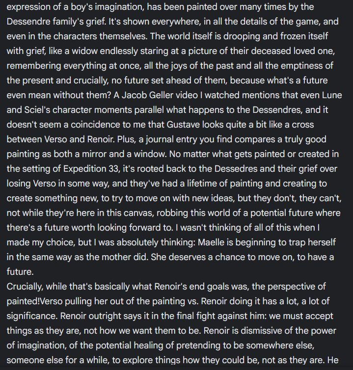 expression of a boy's imagination, has been painted over many times by the Dessendre family's grief. It's shown everywhere, in all the details of the game, and even in the characters themselves. The world itself is drooping and frozen itself with grief, like a widow endlessly staring at a picture of their deceased loved one, remembering everything at once, all the joys of the past and all the emptiness of the present and crucially, no future set ahead of them, because what's a future even mean without them? A Jacob Geller video I watched mentions that even Lune and Sciel's character moments parallel what happens to the Dessendres, and it doesn't seem a coincidence to me that Gustave looks quite a bit like a cross between Verso and Renoir. Plus, a journal entry you find compares a truly good painting as both a mirror and a window. No matter what gets painted or created in the setting of Expedition 33, it's rooted back to the Dessedres and their grief over losing Verso in some way, and they've had a lifetime of painting and creating to create something new, to try to move on with new ideas, but they don't, they can't, not while they're here in this canvas, robbing this world of a potential future where there's a future worth looking forward to. I wasn't thinking of all of this when I made my choice, but I was absolutely thinking: Maelle is beginning to trap herself in the same way as the mother did. She deserves a chance to move on, to have a future.
Crucially, while that's basically what Renoir's end goals was, the perspective of painted!Verso pulling her out of the painting vs. Renoir doing it has a lot, a lot of significance. Renoir outright says it in the final fight against him: we must accept things as they are, not how we want them to be. Renoir is dismissive of the power of imagination, of the potential healing of pretending to be somewhere else, someone else for a while, to explore things how they could be, not as they are. He 
