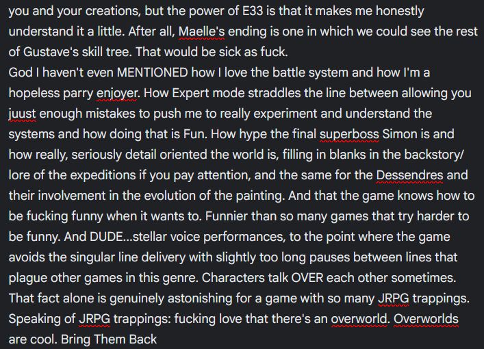 you and your creations, but the power of E33 is that it makes me honestly understand it a little. After all, Maelle's ending is one in which we could see the rest of Gustave's skill tree. That would be sick as fuck. 
God I haven't even MENTIONED how I love the battle system and how I'm a hopeless parry enjoyer. How Expert mode straddles the line between allowing you juust enough mistakes to push me to really experiment and understand the systems and how doing that is Fun. How hype the final superboss Simon is and how really, seriously detail oriented the world is, filling in blanks in the backstory/lore of the expeditions if you pay attention, and the same for the Dessendres and their involvement in the evolution of the painting. And that the game knows how to be fucking funny when it wants to. Funnier than so many games that try harder to be funny. And DUDE...stellar voice performances, to the point where the game avoids the singular line delivery with slightly too long pauses between lines that plague other games in this genre. Characters talk OVER each other sometimes. That fact alone is genuinely astonishing for a game with so many JRPG trappings. Speaking of JRPG trappings: fucking love that there's an overworld. Overworlds are cool. Bring Them Back