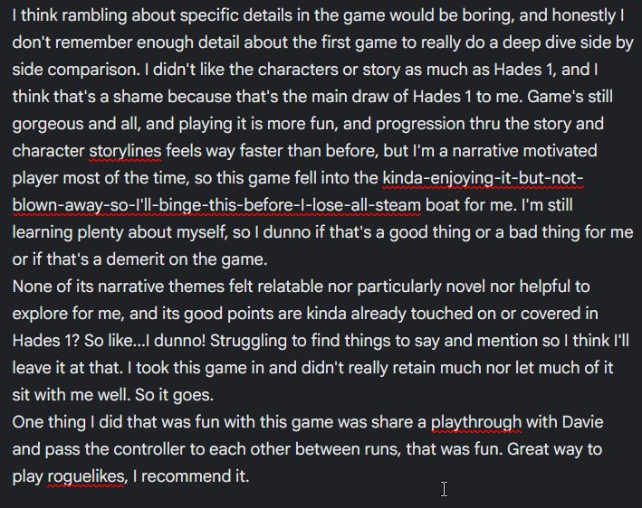 I think rambling about specific details in the game would be boring, and honestly I don't remember enough detail about the first game to really do a deep dive side by side comparison. I didn't like the characters or story as much as Hades 1, and I think that's a shame because that's the main draw of Hades 1 to me. Game's still gorgeous and all, and playing it is more fun, and progression thru the story and character storylines feels way faster than before, but I'm a narrative motivated player most of the time, so this game fell into the kinda-enjoying-it-but-not-blown-away-so-I'll-binge-this-before-I-lose-all-steam boat for me. I'm still learning plenty about myself, so I dunno if that's a good thing or a bad thing for me or if that's a demerit on the game. 
None of its narrative themes felt relatable nor particularly novel nor helpful to explore for me, and its good points are kinda already touched on or covered in Hades 1? So like...I dunno! Struggling to find things to say and mention so I think I'll leave it at that. I took this game in and didn't really retain much nor let much of it sit with me well. So it goes.
One thing I did that was fun with this game was share a playthrough with Davie and pass the controller to each other between runs, that was fun. Great way to play roguelikes, I recommend it.