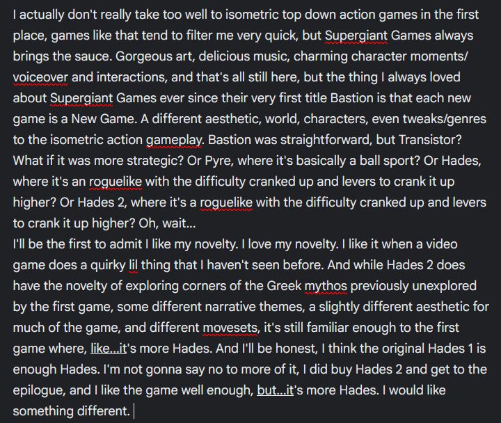 I actually don't really take too well to isometric top down action games in the first place, games like that tend to filter me very quick, but Supergiant Games always brings the sauce. Gorgeous art, delicious music, charming character moments/voiceover and interactions, and that's all still here, but the thing I always loved about Supergiant Games ever since their very first title Bastion is that each new game is a New Game. A different aesthetic, world, characters, even tweaks/genres to the isometric action gameplay. Bastion was straightforward, but Transistor? What if it was more strategic? Or Pyre, where it's basically a ball sport? Or Hades, where it's an roguelike with the difficulty cranked up and levers to crank it up higher? Or Hades 2, where it's a roguelike with the difficulty cranked up and levers to crank it up higher? Oh, wait...
I'll be the first to admit I like my novelty. I love my novelty. I like it when a video game does a quirky lil thing that I haven't seen before. And while Hades 2 does have the novelty of exploring corners of the Greek mythos previously unexplored by the first game, some different narrative themes, a slightly different aesthetic for much of the game, and different movesets, it's still familiar enough to the first game where, like...it's more Hades. And I'll be honest, I think the original Hades 1 is enough Hades. I'm not gonna say no to more of it, I did buy Hades 2 and get to the epilogue, and I like the game well enough, but...it's more Hades. I would like something different. 
