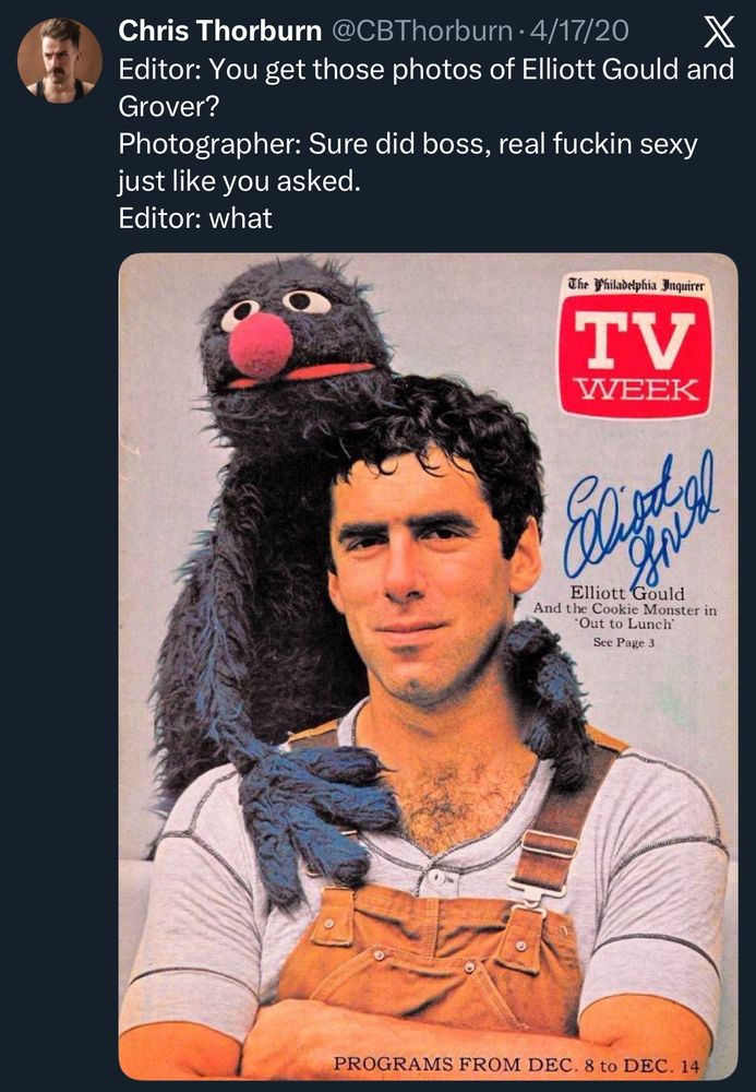 Chris Thorburn @CBThorburn • 4/17/20
Editor: You get those photos of Elliott Gould and Grover?
Photographer: Sure did boss, real fuckin sexy just like you asked.
Editor: what