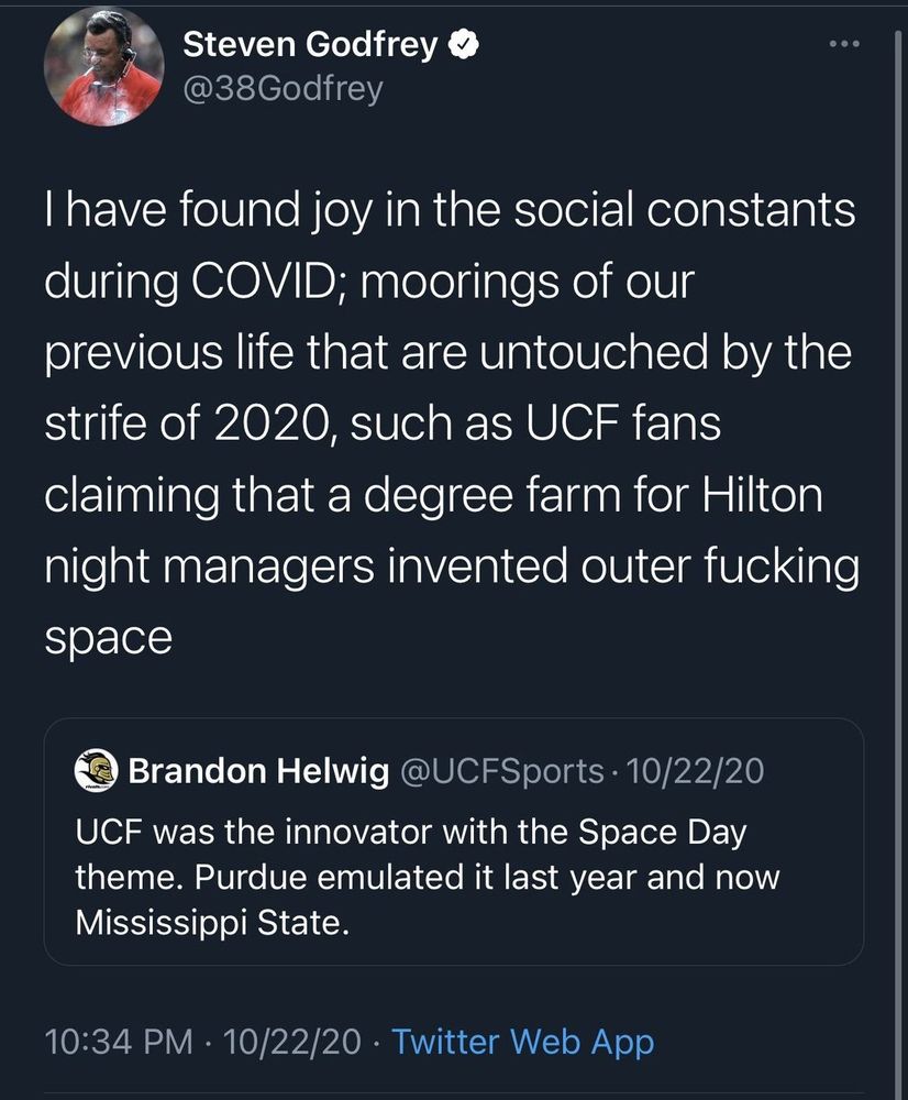Steven Godfrey
@38Godfrey
I have found joy in the social constants during COVID; moorings of our previous life that are untouched by the strife of 2020, such as UCF fans claiming that a degree farm for Hilton night managers invented outer fucking space
Brandon Helwig @UCFSports • 10/22/20
UCF was the innovator with the Space Day theme. Purdue emulated it last year and now Mississippi State.
10:34 PM • 10/22/20 • Twitter Web App