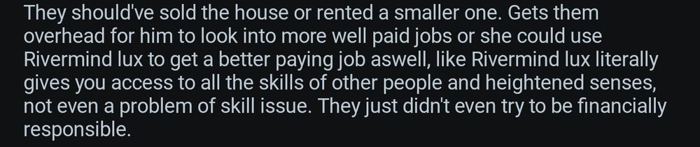 They should've sold the house or rented a smaller one. Gets them Overhead for him to look into more well paid jobs or she could use Rivermind lux to get a better paying job aswell, like Rivermind lux literally gives you access to all the skills of other people and heightened senses, not even a problem of skill issue. They just didn't even try to be financially responsible. 