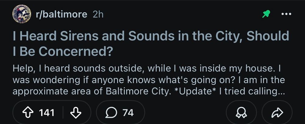 The pinned post on r/baltimore 

“I Heard Sirens and Sounds in the City, Should I Be Concerned?
Help, I heard sounds outside, while I was inside my house. I was wondering if anyone knows what's going on? I am in the approximate area of Baltimore City. *Update* I tried calling...”