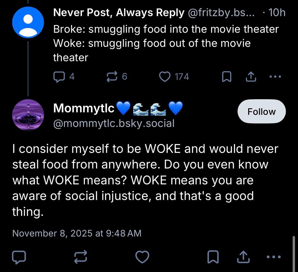 post from @fritzby.bsky.social 
Broke: smuggling food into the movie theater
Woke: smuggling food out of the movie theater

post from @mommytlc.bsky.social
I consider myself to be WOKE and would never steal food from anywhere. Do you even know what WOKE means? WOKE means you are aware of social injustice, and that's a good thing.