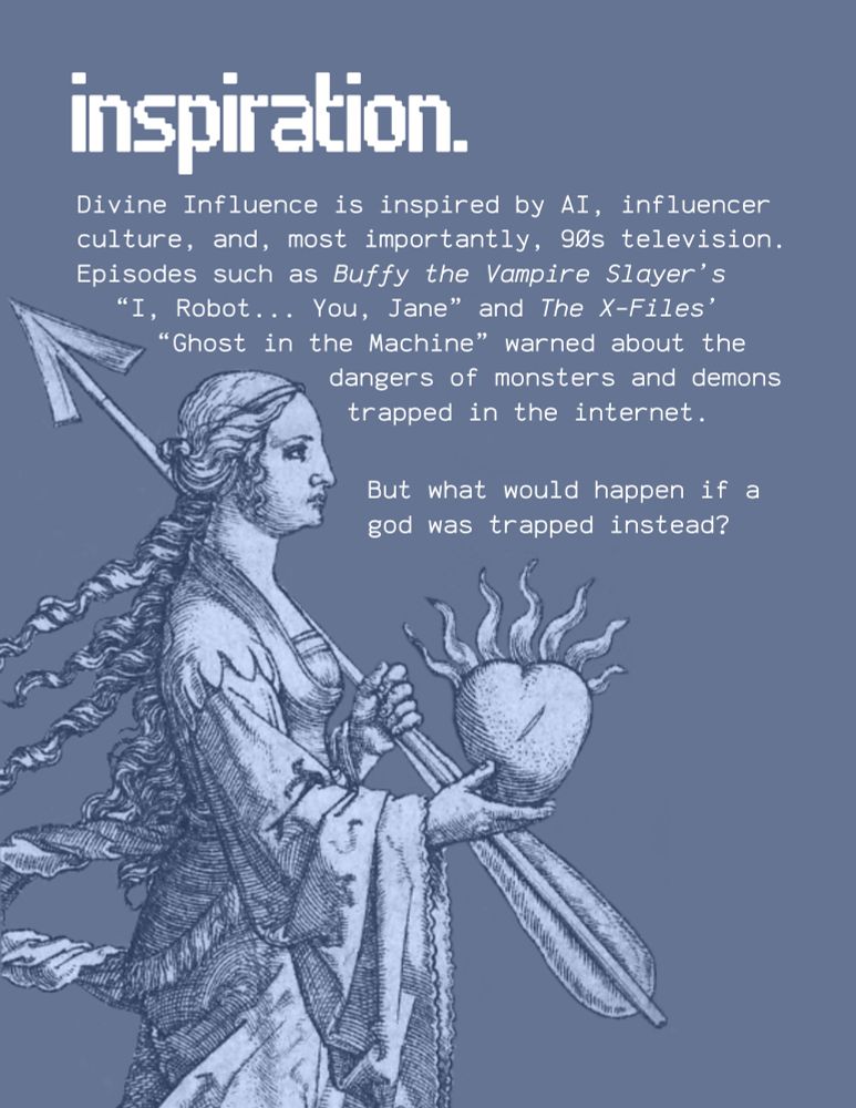 An illustration of Venus holding a weapon and a heart. Text says:

"inspiration.

Divine Influence is inspired by AI, influencer culture, and, most importantly, gos television. Episodes such as Buffy the Vampire Slayer's "I, Robot... You, Jane" and The X-Files' "Ghost in the Machine" warned about the dangers of monsters and demons trapped in the internet.

But what would happen if a god was trapped instead?"