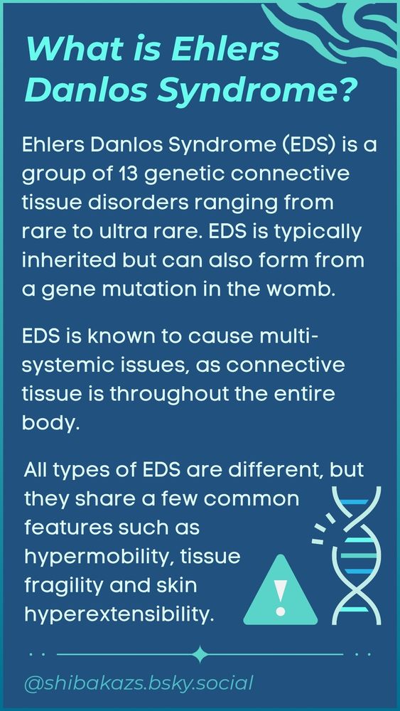 What is Ehlers Danlos Syndrome?

Ehlers Danlos Syndrome (EDS) is a
group of 13 genetic connective
tissue disorders ranging from
rare to ultra rare. EDS is typically
inherited but can also form from
a gene mutation in the womb. 

EDS is known to cause multi-
systemic issues, as connective
tissue is throughout the entire
body.

All types of EDS are different, but
they share a few common features such as hypermobility, tissue fragility and skin hyperextensibility.