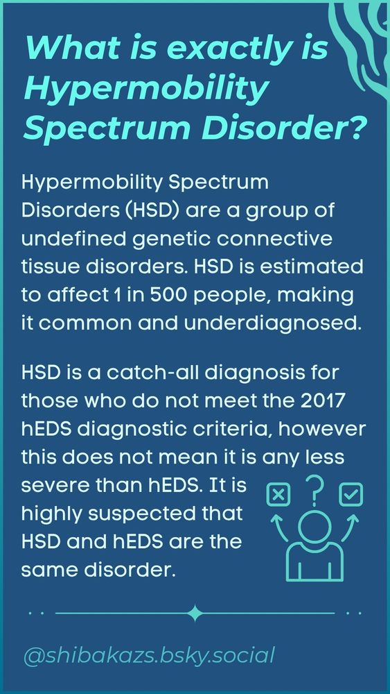 What is exactly is Hypermobility Spectrum Disorder?

Hypermobility Spectrum Disorders (HSD) are a group of undefined genetic connective tissue disorders. HSD is estimated to affect 1 in 500 people, making it common and underdiagnosed.

HSD is a catch-all diagnosis for those who do not meet the 2017 hEDS diagnostic criteria, however this does not mean it is any less severe than hEDS. It is highly suspected that HSD and hEDS are the same disorder.