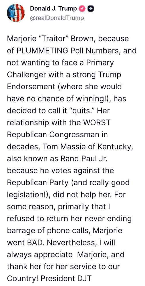 Donald J. Trump @realDonaldTrump
Marjorie "Traitor" Brown, because of PLUMMETING Poll Numbers, and not wanting to face a Primary Challenger with a strong Trump Endorsement (where she would have no chance of winning!), has decided to call it "quits." Her relationship with the WORST Republican Congressman in decades, Tom Massie of Kentucky also known as Rand Paul Jr because he votes against the Republican Party (and really good legislation!), did not help her. For some reason, primarily that I refused to return her never ending barrage of phone calls, Marjorie went BAD. Nevertheless, I wil always appreciate Marjorie, and thank her for her service to our
Country!
President DJT