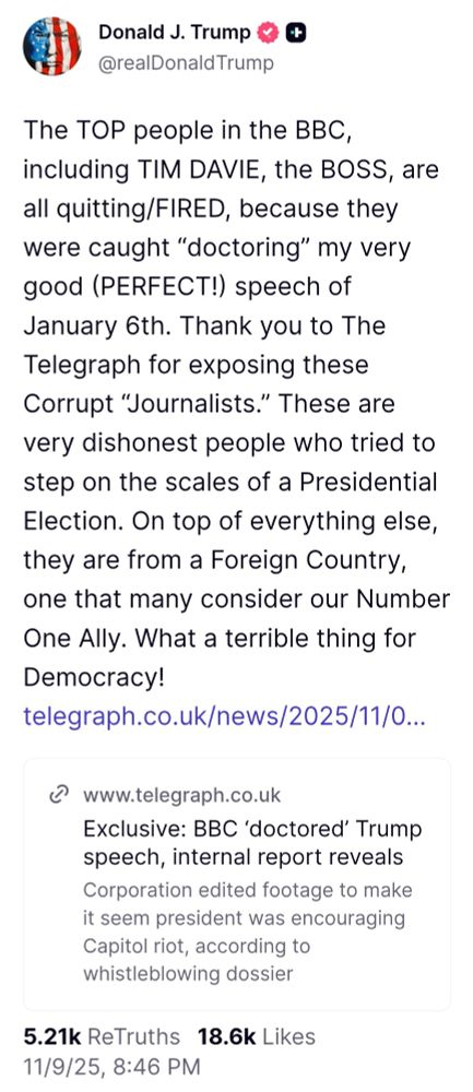 Donald J. Trump @realDonaldTrump
The TOP people in the BBC including TIM DAVIE, the BOSS, are all quitting/FIRED, because they were caught "doctoring" my very good (PERFECT!) speech of January 6th. Thank you to The Telegraph for exposing these Corrupt "Journalists.' These are rery dishonest people who tried tc step on the scales of a Presidential =lection. On top of everything else they are from a Foreign Country one that many consider our Number One Allv. What a terrible thing for Democracy!
telegraph.co.uk/news/2025/11/0..
S
www.telegraph.co.uk
Exclusive: BBC 'doctored' Trump speech, internal report reveals
Corporation edited footage to make it seem president was encouraging Capitol riot, according to whistleblowing dossier
5.21k ReTruths 18.6k Likes 11/9/25, 8:46 PM