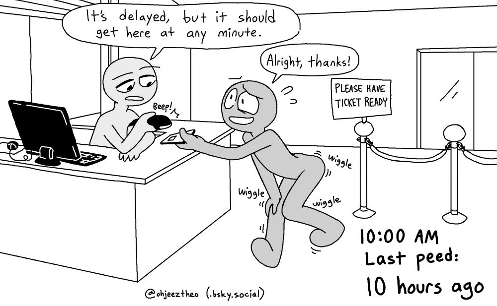 At a bus station, a grey stick figure holds his e-ticket out on his phone to be scanned by another grey stick figure, who is a bus station employee, standing behind a counter. The employee says, "It's delayed, but it should get here at any minute." The other wiggles and dances around with a strong urge to pee and tries to smile through his pained expression, saying, "Alright, thanks!" A sign reads, "PLEASE HAVE TICKET READY." Caption: "10:00 AM. Last peed: 10 hours ago."