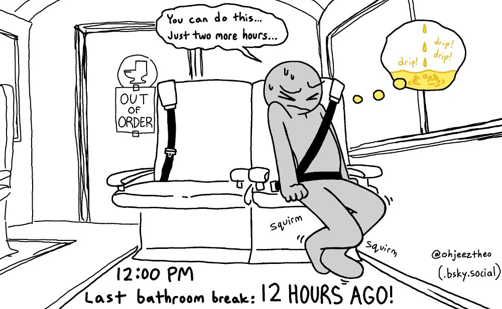 A grey stick figure squirms and crosses his ankles on a long-distance bus ride. Behind him is a restroom door with an "out of order" sign on it. He says to himself, "You can do this... Just two more hours..." In a thought bubble, he's imagining pee dripping.
Caption: "12:00 PM. Last bathroom break: 12 HOURS AGO!"