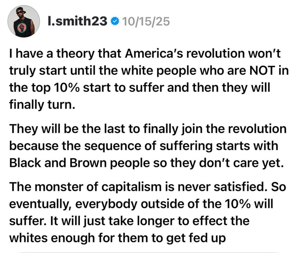 I.smith23 • 10/15/25
I have a theory that America's revolution won't truly start until the white people who are NOT in the top 10% start to suffer and then they will finally turn.
They will be the last to finally join the revolution because the sequence of suffering starts with Black and Brown people so they don't care yet.
The monster of capitalism is never satisfied. So eventually, everybody outside of the 10% will suffer. It will just take longer to effect the whites enough for them to get fed up
